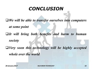 CONCLUSION
We will be able to transfer ourselves into computers
at some point
It will bring both benefits and harm to human
society
Very soon this technology will be highly accepted
whole over the world
28 January 2017 15BLUE BRAIN TECHNOLOGY
 