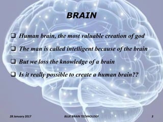 BRAIN
 Human brain, the most valuable creation of god
 The man is called intelligent because of the brain
 But we loss the knowledge of a brain
 Is it really possible to create a human brain??
28 January 2017 3BLUE BRAIN TECHNOLOGY
 