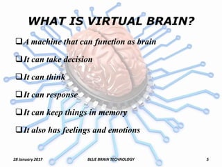 WHAT IS VIRTUAL BRAIN?
A machine that can function as brain
It can take decision
It can think
It can response
It can keep things in memory
It also has feelings and emotions
28 January 2017 5BLUE BRAIN TECHNOLOGY
 