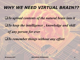 WHY WE NEED VIRTUAL BRAIN??
To upload contents of the natural brain into it
To keep the intelligence , knowledge and skill
of any person for ever
To remember things without any effort
28 January 2017 6BLUE BRAIN TECHNOLOGY
 