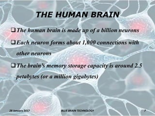 THE HUMAN BRAIN
The human brain is made up of a billion neurons
Each neuron forms about 1,000 connections with
other neurons
The brain’s memory storage capacity is around 2.5
petabytes (or a million gigabytes)
28 January 2017 7BLUE BRAIN TECHNOLOGY
 