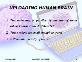 UPLOADING HUMAN BRAIN
 The uploading is possible by the use of small
robots known as the NANOBOTS
 These robots are small enough to travel
 Will monitor activity of brain
28 January 2017 8BLUE BRAIN TECHNOLOGY
 