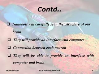 Contd..
 Nanobots will carefully scan the structure of our
brain
 They will provide an interface with computer
 Connection between each neuron
 They will be able to provide an interface with
computer and brain
28 January 2017 9BLUE BRAIN TECHNOLOGY
 