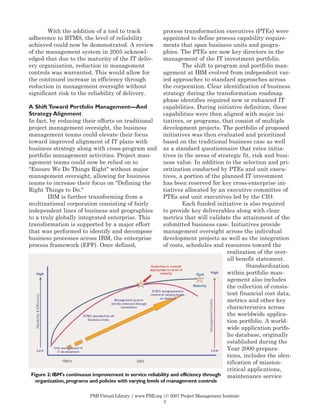 With the addition of a tool to track               process transformation executives (PTEs) were
adherence to BTMS, the level of reliability                appointed to define process capability require-
achieved could now be demonstrated. A review               ments that span business units and geogra-
of the management system in 2005 acknowl-                  phies. The PTEs are now key directors in the
edged that due to the maturity of the IT deliv-            management of the IT investment portfolio.
ery organization, reduction in management                           The shift to program and portfolio man-
controls was warranted. This would allow for               agement at IBM evolved from independent var-
the continued increase in efficiency through               ied approaches to standard approaches across
reduction in management oversight without                  the corporation. Clear identification of business
significant risk to the reliability of delivery.           strategy during the transformation roadmap
                                                           phase identifies required new or enhanced IT
A Shift Toward Portfolio Management—And                    capabilities. During initiative definition, these
Strategy Alignment                                         capabilities were then aligned with major ini-
In fact, by reducing their efforts on traditional          tiatives, or programs, that consist of multiple
project management oversight, the business                 development projects. The portfolio of proposed
management teams could elevate their focus                 initiatives was then evaluated and prioritized
toward improved alignment of IT plans with                 based on the traditional business case as well
business strategy along with cross-program and as a standard questionnaire that rates initia-
portfolio management activities. Project man-              tives in the areas of strategic fit, risk and busi-
agement teams could now be relied on to                    ness value. In addition to the selection and pri-
"Ensure We Do Things Right" without major                  oritization conducted by PTEs and unit execu-
management oversight, allowing for business                tives, a portion of the planned IT investment
teams to increase their focus on "Defining the             has been reserved for key cross-enterprise ini-
Right Things to Do."                                       tiatives allocated by an executive committee of
        IBM is further transforming from a                 PTEs and unit executives led by the CIO.
multinational corporation consisting of fairly                      Each funded initiative is also required
independent lines of business and geographies              to provide key deliverables along with clear
to a truly globally integrated enterprise. This            metrics that will validate the attainment of the
transformation is supported by a major effort              submitted business case. Initiatives provide
that was performed to identify and decompose               management oversight across the individual
business processes across IBM, the enterprise              development projects as well as the integration
process framework (EPF). Once defined,                     of costs, schedules and resources toward the
                                                                                      realization of the over-
                                                                                      all benefit statement.
                                                                                              Standardization
                                                                                      within portfolio man-
                                                                                      agement also includes
                                                                                      the collection of consis-
                                                                                      tent financial cost data,
                                                                                      metrics and other key
                                                                                      characteristics across
                                                                                      the worldwide applica-
                                                                                      tion portfolio. A world-
                                                                                      wide application portfo-
                                                                                      lio database, originally
                                                                                      established during the
                                                                                      Year 2000 prepara-
                                                                                      tions, includes the iden-
                                                                                      tification of mission-
                                                                                      critical applications,
 Figure 2: IBM's continuous improvement in service reliability and efficiency through maintenance service
  organization, programs and policies with varying levels of management controls

                         PMI Virtual Library | www.PMI.org |© 2007 Project Management Institute
                                                           3
 