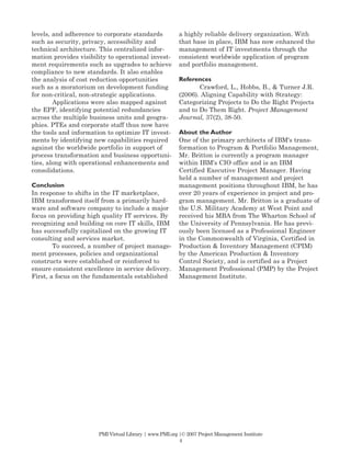 levels, and adherence to corporate standards             a highly reliable delivery organization. With
such as security, privacy, accessibility and             that base in place, IBM has now enhanced the
technical architecture. This centralized infor-          management of IT investments through the
mation provides visibility to operational invest-        consistent worldwide application of program
ment requirements such as upgrades to achieve            and portfolio management.
compliance to new standards. It also enables
the analysis of cost reduction opportunities             References
such as a moratorium on development funding                     Crawford, L., Hobbs, B., & Turner J.R.
for non-critical, non-strategic applications.            (2006). Aligning Capability with Strategy:
        Applications were also mapped against            Categorizing Projects to Do the Right Projects
the EPF, identifying potential redundancies              and to Do Them Right. Project Management
across the multiple business units and geogra-           Journal, 37(2), 38-50.
phies. PTEs and corporate staff thus now have
the tools and information to optimize IT invest-         About the Author
ments by identifying new capabilities required           One of the primary architects of IBM's trans-
against the worldwide portfolio in support of            formation to Program & Portfolio Management,
process transformation and business opportuni-           Mr. Britton is currently a program manager
ties, along with operational enhancements and            within IBM's CIO office and is an IBM
consolidations.                                          Certified Executive Project Manager. Having
                                                         held a number of management and project
Conclusion                                               management positions throughout IBM, he has
In response to shifts in the IT marketplace,             over 20 years of experience in project and pro-
IBM transformed itself from a primarily hard-            gram management. Mr. Britton is a graduate of
ware and software company to include a major             the U.S. Military Academy at West Point and
focus on providing high quality IT services. By          received his MBA from The Wharton School of
recognizing and building on core IT skills, IBM          the University of Pennsylvania. He has previ-
has successfully capitalized on the growing IT           ously been licensed as a Professional Engineer
consulting and services market.                          in the Commonwealth of Virginia, Certified in
        To succeed, a number of project manage-          Production & Inventory Management (CPIM)
ment processes, policies and organizational              by the American Production & Inventory
constructs were established or reinforced to             Control Society, and is certified as a Project
ensure consistent excellence in service delivery.        Management Professional (PMP) by the Project
First, a focus on the fundamentals established           Management Institute.




                       PMI Virtual Library | www.PMI.org |© 2007 Project Management Institute
                                                         4
 