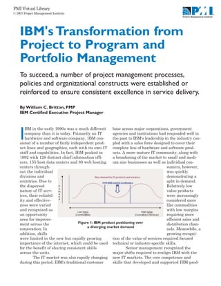 PMI Virtual Library
© 2007 Project Management Institute




    IBM's Transformation from
    Project to Program and
    Portfolio Management
    To succeed, a number of project management processes,
    policies and organizational constructs were established or
    reinforced to ensure consistent excellence in service delivery.

    By William C. Britton, PMP
    IBM Certified Executive Project Manager


       BM in the early 1990s was a much different         base across major corporations, government

    I  company than it is today. Primarily an IT
       hardware and software company, IBM con-
    sisted of a number of fairly independent prod-
                                                          agencies and institutions had responded well in
                                                          the past to IBM's leadership in the industry cou-
                                                          pled with a sales force designed to cover their
    uct lines and geographies, each with its own IT complete line of hardware and software prod-
    staff and capabilities. In fact, IBM peaked in        ucts. A more mature IT community, along with
    1992 with 128 distinct chief information offi-        a broadening of the market to small and medi-
    cers, 155 host data centers and 80 web hosting        um size businesses as well as individual con-
    centers through-                                                                      sumers, however,
    out the individual                                                                    was quickly
    divisions and                                                                         demonstrating a
    countries. Due to                                                                     split in demand.
    the dispersed                                                                         Relatively low
    nature of IT serv-                                                                    value products
    ices, their reliabil-                                                                 were increasingly
    ity and effective-                                                                    considered more
    ness were varied                                                                      like commodities
    and recognized as                                                                     with low margins
    an opportunity                                                                        requiring more
    area for improve-                                                                     efficient sales and
    ment across the                   Figure 1: IBM product positioning over              distribution chan-
                                           a diverging market demand
    corporation. In                                                                       nels. Meanwhile, a
    addition, skills                                                                      growing recogni-
    were limited in the new but rapidly growing           tion of the value of services required focused
    importance of the internet, which could be used technical or industry-specific skills.
    for the benefit of sharing consistent skills                  Senior management recognized the
    across the units.                                     major shifts required to realign IBM with the
            The IT market was also rapidly changing new IT markets. The core competence and
    during this period. IBM's traditional customer        skills that developed and supported IBM prod-
 