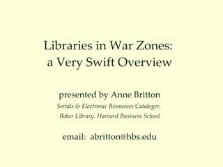 Libraries in War Zones:  a Very Swift Overview presented by Anne Britton Serials & Electronic Resources Cataloger,  Baker Library, Harvard Business School email:  [email_address] 