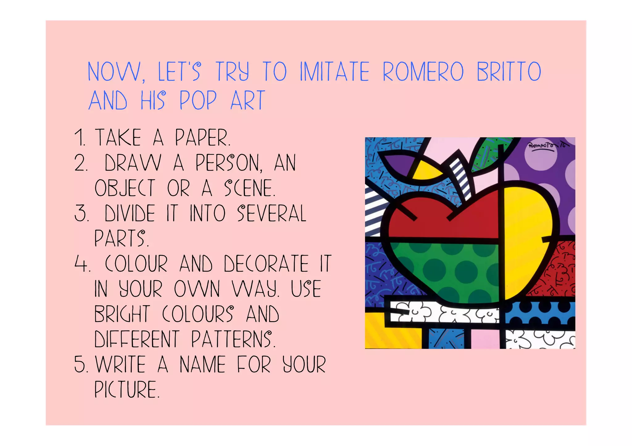 Now, let’s try to imitate romero britto
And his pop art
1. Take a paper.
2. draw a person, an
object or a scene.
3. divide it into several
parts.
4. colour and decorate it
in your own way. Use
bright colours and
different patterns.
5. Write a name for your
picture.
 