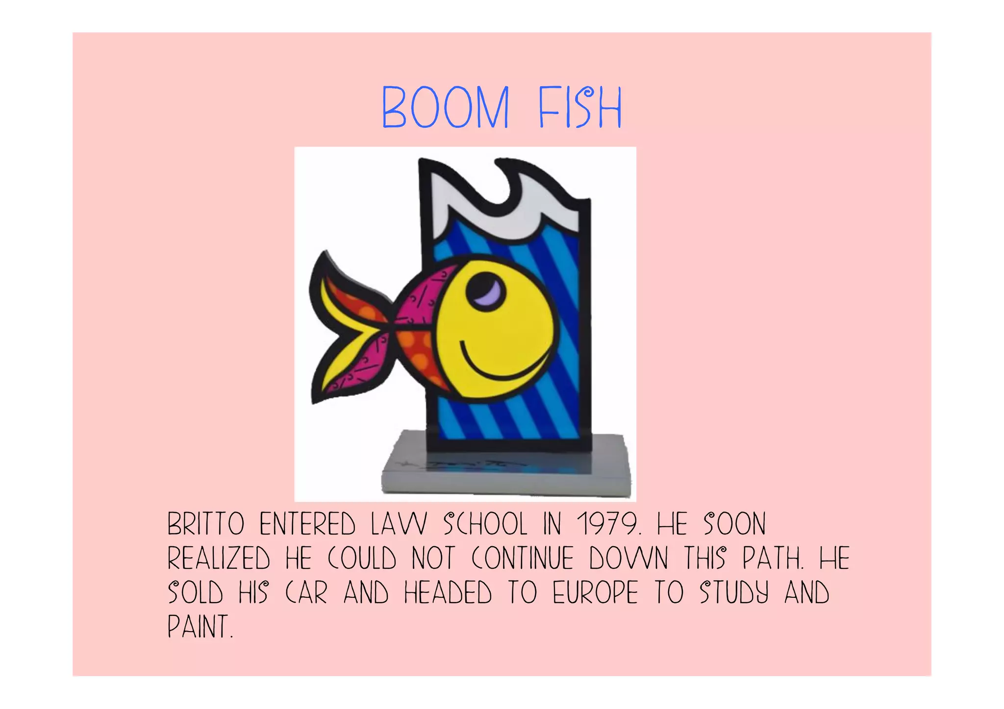 Boom Fish
Britto entered law school in 1979. He soon
realized he could not continue down this path. He
sold his car and headed to Europe to study and
paint.
 