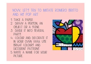Now, let’s try to imitate romero britto
And his pop art
1. Take a paper.
2. draw a person, an
object or a scene.
3. divide it into several
parts.
4. colour and decorate it
in your own way. Use
bright colours and
different patterns.
5. Write a name for your
picture.
 
