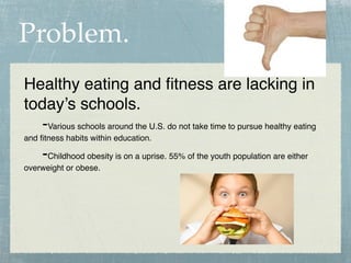 Problem.
Healthy eating and ﬁtness are lacking in
today’s schools.
  -Various schools around the U.S. do not take time to pursue healthy eating
and ﬁtness habits within education.

     -Childhood obesity is on a uprise. 55% of the youth population are either
overweight or obese.
 