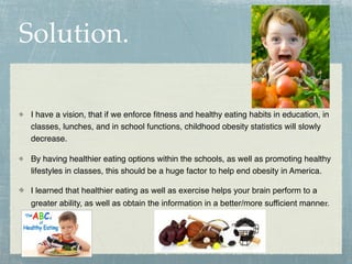 Solution.

I have a vision, that if we enforce ﬁtness and healthy eating habits in education, in
classes, lunches, and in school functions, childhood obesity statistics will slowly
decrease.

By having healthier eating options within the schools, as well as promoting healthy
lifestyles in classes, this should be a huge factor to help end obesity in America.

I learned that healthier eating as well as exercise helps your brain perform to a
greater ability, as well as obtain the information in a better/more sufficient manner.
 
