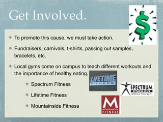 Get Involved.
To promote this cause, we must take action.

Fundraisers, carnivals, t-shirts, passing out samples,
bracelets, etc.

Local gyms come on campus to teach different workouts and
the importance of healthy eating.

       Spectrum Fitness

       Lifetime Fitness

       Mountainside Fitness
 