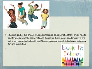 The best part of this project was doing research on information that I enjoy. health
and fitness in schools, and what good it does for the students academically. I am
extremely interested in health and fitness, so researching this topic was extremely
fun and interesting.
 