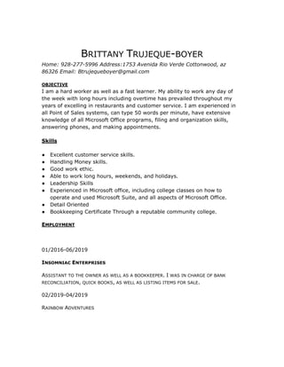 BRITTANY TRUJEQUE-BOYER
Home: 928-277-5996 Address:1753 Avenida Rio Verde Cottonwood, az
86326 Email: Btrujequeboyer@gmail.com
OBJECTIVE
I am a hard worker as well as a fast learner. My ability to work any day of
the week with long hours including overtime has prevailed throughout my
years of excelling in restaurants and customer service. I am experienced in
all Point of Sales systems, can type 50 words per minute, have extensive
knowledge of all Microsoft Office programs, filing and organization skills,
answering phones, and making appointments.
Skills
● Excellent customer service skills.
● Handling Money skills.
● Good work ethic.
● Able to work long hours, weekends, and holidays.
● Leadership Skills
● Experienced in Microsoft office, including college classes on how to
operate and used Microsoft Suite, and all aspects of Microsoft Office.
● Detail Oriented
● Bookkeeping Certificate Through a reputable community college.
EMPLOYMENT
01/2016-06/2019
INSOMNIAC ENTERPRISES
ASSISTANT TO THE OWNER AS WELL AS A BOOKKEEPER. I WAS IN CHARGE OF BANK
RECONCILIATION, QUICK BOOKS, AS WELL AS LISTING ITEMS FOR SALE.
02/2019-04/2019
RAINBOW ADVENTURES
 