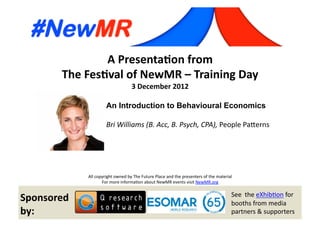 A	
  Presenta*on	
  from	
  
The	
  Fes*val	
  of	
  NewMR	
  –	
  Training	
  Day	
  
3	
  December	
  2012	
  
An Introduction to Behavioural Economics
Bri	
  Williams	
  (B.	
  Acc,	
  B.	
  Psych,	
  CPA),	
  People	
  Pa(erns 	
  
	
   	
   	
  	
  
All	
  copyright	
  owned	
  by	
  The	
  Future	
  Place	
  and	
  the	
  presenters	
  of	
  the	
  material	
  
For	
  more	
  informa;on	
  about	
  NewMR	
  events	
  visit	
  NewMR.org	
  
Sponsored	
  
by:	
  
See	
  	
  the	
  eXhib;on	
  for	
  
booths	
  from	
  media	
  
partners	
  &	
  supporters	
  
 