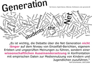 Net Geners, Digital Natives, Millenials, Multitaskers oder generation@

„Es ist wichtig, die Debatte über die Net Generation nicht
länger auf dem Niveau von Einzelfall-Berichten, eigenem
Erleben und ungeprüften Meinungen zu führen, sondern einer
wissenschaftlichen Auseinandersetzung in Konfrontation
mit empirischen Daten zur Mediennutzung von Kindern und
Jugendlichen zuzuführen.“
Rolf Schulmeister, 2007/2008

 