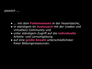 passiert ...

• ... mit dem Faktenwissen in der Hosentasche,
• in ständigem im Austausch mit der (realen und
•
•

virtuellen) Community und
unter ständigem Zugriff auf die individuelle
Arbeits- und Lernumgebung
auf eine große Anzahl unterschiedlichster
freier Bildungsressourcen.

 