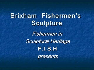 Fishermen inFishermen in
Sculptural HeritageSculptural Heritage
F.I.S.HF.I.S.H
presentspresents
Brixham Fishermen’sBrixham Fishermen’s
SculptureSculpture
 
