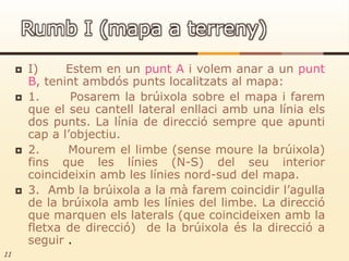 I)      Estem en un punt A i volem anar a un punt B, tenint ambdós punts localitzats al mapa:1.      Posarem la brúixola sobre el mapa i farem que el seu cantell lateral enllaci amb una línia els dos punts. La línia de direcció sempre que apunti cap a l’objectiu.2.      Mourem el limbe (sense moure la brúixola) fins que les línies (N-S) del seu interior coincideixin amb les línies nord-sud del mapa.3.  Amb la brúixola a la mà farem coincidir l’agulla de la brúixola amb les línies del limbe. La direcció que marquen els laterals (que coincideixen amb la fletxa de direcció)  de la brúixola és la direcció a seguir .11Rumb I (mapa a terreny)
