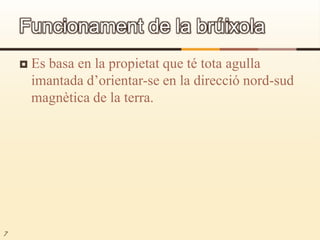 Es basa en la propietat que té tota agulla imantada d’orientar-se en la direcció nord-sud magnètica de la terra.7Funcionament de la brúixola