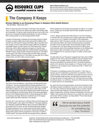 RESOURCEÊCLIPS
                                                                          About ResourceClips.com
                                                                          We provide investors in the Canadian junior mining sector
                                                                          with up-to-the-minute articles about companies in the news
              essentialÊresourceÊnews                                     and a quick source of critical investor information.




     The Company It Keeps
Brixton Metals is an Emerging Player in Alaska’s Rich Kahilt District
~ By Ted Niles - March 22, 2011

What is it they say about first steps? That they’re the hardest?          Rock samples from St Eugene show grades as high as 1% copper
True, no doubt, but some are easier than others. Take Brixton Met-        and 2.1 grams per tonne gold. Monte Cristo samples indicate up
als Corporation. It may be a year old and has yet to put a drill in the   to 4.2 g/t gold.
ground; but it boasts the largest landholding in an area of Alaska
that is being spoken of as an emerging district-Kahilt.                   In 2011, Brixton will also drill 5,000 metres on its Thorn Property
                                                                          in northern BC. The company has an option agreement with Kiska
Located 150 kilometres northwest of Anchorage, Brixton’s Kahilt           to earn up to a 51% interest in the project. Thorn exploration
Property consists of 863 claims-252 optioned from Millrock Re-            dates back to 1959. Thompson remarks, “It’s had a fair amount of
sources Inc-that total 557 square kilometres. More important than         work-about $5 million. Our sense is that the previous operators
this, though, is the company Brixton keeps. Millrock’s neighbour-         just didn’t have the right model, didn’t drill deep enough, which
ing Estelle Project is under option from Teck Resources Limited,          is a classic error. So we’re taking a fresh look at it. We’ve done
which has a $3.4-million exploration program on tap this year.            some internal, back-of-the-envelope estimates on the drilling that’s
And Kahilt is immediately adjacent to Kiska Metals Corporation’s          been done to date on the Oban zone, and we came up with a
Whistler Project, which boasts indicated resources of 1.28 million        non-compliant 43-101 resource of about 15 million ounces silver
ounces gold, 5.03 million ounces silver and 302 million pounds            equivalent.”
copper; inferred resources of 1.85 million ounces gold, 8.21 million
ounces silver, and 467 million pounds copper.                             It’s early days yet, but Thompson suggests that if this year’s drilling
                                                                          targets are met, “And in 2012 let’s assume that we’ll double those
                                                                          or more on our budgets,” Brixton can then provide preliminary
                                                                          resource calculations for Kahilt and Thorn. He adds that Brixton,
                                                                          which is 5% owned by Zimtu Capital, is in “finance mode” now. As
                                                                          of March 21, the company had a market cap of $5.17 million and
                                                                          traded at $0.23.

                                                                          Thompson is unambiguous about the long term. “I don’t see us
                                                                          trying to go from exploration to production,” he declares. “If the re-
                                                                          source is there, we want to drill that up and take it as far as we can.
                                                                          To the feasibility stage perhaps. And perhaps somewhere along
                                                                          the way we bring in a major partner. Or, if it’s big and juicy enough,
                                                                          somebody takes a run at Brixton. At the end of the day we’re trying
                                                                          to create value for our shareholders.”
“So there’s Teck and Millrock,” says Brixton President/CEO Gary
Thompson, “and we anticipate Kiska probably spending in the               So, apart from the promising property, what does Thompson think
neighbourhood of $20 million there this year. We have a proposed          will inspire investor confidence in so junior a junior mining compa-
$10-million budget. So you’re talking about a $30 million to $35          ny? “Our team. [Director] George Salamis has a number of deals
million budget for this area. We’re excited about Kahilt because we       under his belt. Toby Hughes is our VP Exploration and has 30
see the potential for something big. We’re in the same geological         years of experience. I’ve been involved in exploration since the mid
terrain as the Pebble Deposit-which is being developed by North-          1980s; I have a gold-silver discovery to my credit. You want to look




                                                                             “
ern Dynasty and Anglo American-and that’s one of the largest              at the team. Who’s involved, can they deliver? That’s what should
copper-gold-moly-silver deposits on the planet.”                          give investors confidence.”

Summer 2011 work will focus on Monte Cristo and St Eugene-the
two Kahilt targets under option from Millrock. Thompson explains,                          We’re excited about Kahilt
“It’s relatively unexplored-Millrock spent only about $330,000 on
the property-but it’s come up with two fairly large-scale targets.                       because we see the potential
St Eugene appears to be a copper-gold-moly porphyry system.                                        for something big
Monte Cristo appears to be an intrusion-related gold system. Our
Alaska drill program will be somewhere in the area of 10,000 to                                                —Gary Thompson
16,000 metres, and about 20,000 soil samples will be collected.”


www.resourceclips.com		               publisher: Andrea Butterworth abutterworth@resourceclips.com - 778.432.0593
				                                  editor: Kevin Michael Grace kgrace@resourceclips.com - 250.483.3753
				                                  sales: sales@resourceclips.com
 