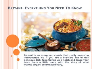 BRIYANI- EVERYTHING YOU NEED TO KNOW
Biryani is an evergreen classic that really needs no
introduction. So if you are a die-hard fan of this
delicious dish, take things up a notch and tease your
taste buds a little more with the story of what
makes biryani so extraordinary.
 