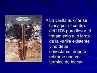 La varilla auxiliar se hinca por el centro del  UTS  para llevar el tratamiento a lo largo de la varilla existente y no debe conectarse, deberá retirarse una vez termine de hincar  