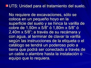 UTS: Unidad para el tratamiento del suelo.  No requiere de excavaciones, sólo se coloca en un pequeño hoyo en la superficie del suelo y se hinca la varilla de cobre de 1,50m x 5/8” ó 1,80m x 5/8” ó 2,40m x 5/8”; a través de su recámara y con agua, al terminar de clavar la varilla según las instrucciones de la etiqueta o el catálogo se tendrá un poderoso polo a tierra que podrá ser conectado a través de un cable o alambre hasta la instalación o equipo que lo requiera.  