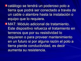 catálogo se tendrá un poderoso polo a tierra que podrá ser conectado a través de un cable o alambre hasta la instalación o equipo que lo requiera.  MAT: Módulo adicional de tratamiento.  Este dispositivo refuerza el tratamiento en terrenos que por su resistividad lo requieren o para proveer mantenimiento en un futuro si por alguna razón el polo a tierra pierde conductividad, es decir aumenta su resistencia. 