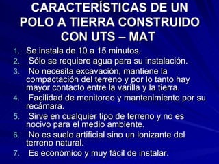 CARACTERÍSTICAS DE UN POLO A TIERRA CONSTRUIDO CON UTS – MAT   Se instala de 10 a 15 minutos. Sólo se requiere agua para su instalación.  No necesita excavación, mantiene la compactación del terreno y por lo tanto hay mayor contacto entre la varilla y la tierra. Facilidad de monitoreo y mantenimiento por su recámara. Sirve en cualquier tipo de terreno y no es nocivo para el medio ambiente. No es suelo artificial sino un ionizante del terreno natural. Es económico y muy fácil de instalar.  
