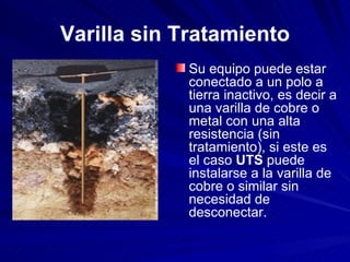 Varilla sin Tratamiento Su equipo puede estar conectado a un polo a tierra inactivo, es decir a una varilla de cobre o metal con una alta resistencia (sin tratamiento), si este es el caso  UTS  puede instalarse a la varilla de cobre o similar sin necesidad de desconectar.  