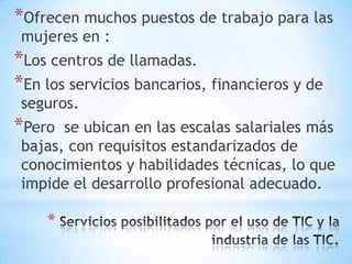 *Ofrecen muchos puestos de trabajo para las
 mujeres en :
*Los centros de llamadas.
*En los servicios bancarios, financieros y de
 seguros.
*Pero  se ubican en las escalas salariales más
 bajas, con requisitos estandarizados de
 conocimientos y habilidades técnicas, lo que
 impide el desarrollo profesional adecuado.

    *
 