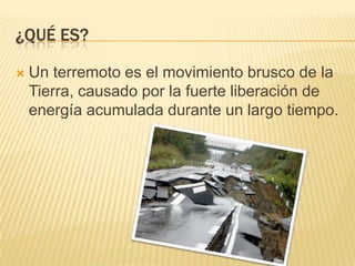 ¿QUÉ ES?
Un terremoto es el movimiento brusco de la
Tierra, causado por la fuerte liberación de
energía acumulada durante un largo tiempo.