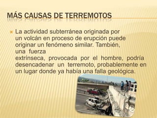 MÁS CAUSAS DE TERREMOTOS
La actividad subterránea originada por
un volcán en proceso de erupción puede
originar un fenómeno similar. También,
una fuerza
extrínseca, provocada por el hombre, podría
desencadenar un terremoto, probablemente en
un lugar donde ya había una falla geológica.