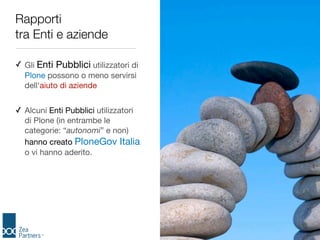 Rapporti
tra Enti e aziende

✓ Gli Enti Pubblici utilizzatori di
  Plone possono o meno servirsi
  dell'aiuto di aziende


✓ Alcuni Enti Pubblici utilizzatori
  di Plone (in entrambe le
  categorie: “autonomi” e non)
  hanno creato PloneGov Italia
  o vi hanno aderito.
 