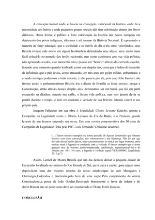 A educação formal ainda se baseia na concepção tradicional da história, onde há a
necessidade dos heróis e onde pequenos grupos sociais não têm valorização dentro dos livros
didáticos. Dessa forma, é público a forte valorização da história dos povos europeus em
detrimento dos povos indígenas, africanos e até mesmo da História Nacional. É repensando a
maneira de fazer educação que a sociedade e os heróis do dia-a-dia serão valorizados, caso
Brizola tivesse sido morto em algum bombardeio defendendo seus ideais, seria muito mais
fácil colocá-lo no panteão dos heróis nacionais, mas como continuou com sua vida política,
não agradando a todos, esse momento está e passou em “branco” através do currículo escolar,
fazendo esse momento quando lembrado como um simples ato, coisa que é ínfera do tamanho
da influência que o país levou, como atrasando, em três anos um golpe militar, enfrentando e
criando inimigos poderosos a todo instante, e não pararia por ali, pois caso João Goulart não
tivesse aceito o parlamentarismo Brizola iria a diante de Brasília se fosse preciso, pregar a
Constituição, então através desses simples atos, demonstrou ser um herói, que foi em parte
esquecido na ditadura durante seu exílio, e futura vida política, mas isso jamais devia se
perder durante o tempo, e nem ser ocultado a verdade de sua bravura lutando contra o seu
próprio país.
Joaquim Felizardo em sua obra A Legalidade Último Levante Gaúcho, aponta a
Campanha da Legalidade como o Último Levante da Era do Rádio, e o Primeiro grande
levante de um homem impondo seu nome. Em uma revista comemorativa dos 50 anos da
Campanha da Legalidade, feita pelo PDT, Luis Fernando Veríssimo descreve,
[...] Temos muitos exemplos no nosso passado de figuras destemidas que fizeram
história com suas convicções, seu voluntarismo e sua liderança. Não há por que
duvidar desses heróis épicos, mas o passado,como se sabe,é um lugar brumoso, onde
muitas vezes a legenda se confunde com a verdade. O único exemplo que a nossa
geração teve de bravura assim-presenciada, confirmada, inquestionável-foi o do
Brizola em 1961. No caso, a legenda é verdade. (apud VERÍSSIMO, Legalidade,
2011, p.7)
Assim, Leonel de Moura Brizola que um dia decidiu deixar a pequena cidade de
Carazinho localizada no interior do Rio Grande do Sul, partir para a capital ,para alguns anos
depois,fazer uma das maiores proezas do nosso estado,capaz de unir Maragatos e
Chimangos,Colorados e Gremistas,pelo bem de uma nação.Pelo cumprimento da ordem
Constitucional,a posse de João Goulart.Resistindo bravamente a favor da ordem e do
dever.Brizola não só pode como deve ser considerado o Último Herói Gaúcho.
CONCLUSÃO
 