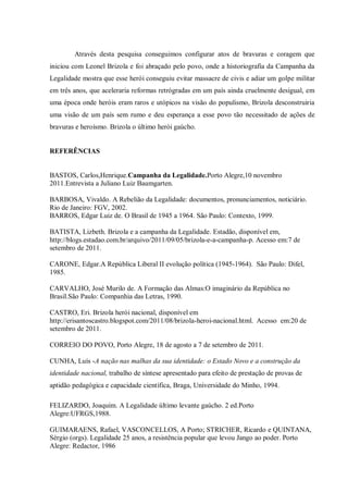 Através desta pesquisa conseguimos configurar atos de bravuras e coragem que
iniciou com Leonel Brizola e foi abraçado pelo povo, onde a historiografia da Campanha da
Legalidade mostra que esse herói conseguiu evitar massacre de civis e adiar um golpe militar
em três anos, que aceleraria reformas retrógradas em um país ainda cruelmente desigual, em
uma época onde heróis eram raros e utópicos na visão do populismo, Brizola desconstruiria
uma visão de um país sem rumo e deu esperança a esse povo tão necessitado de ações de
bravuras e heroísmo. Brizola o último herói gaúcho.
REFERÊNCIAS
BASTOS, Carlos,Henrique.Campanha da Legalidade.Porto Alegre,10 novembro
2011.Entrevista a Juliano Luiz Baumgarten.
BARBOSA, Vivaldo. A Rebelião da Legalidade: documentos, pronunciamentos, noticiário.
Rio de Janeiro: FGV, 2002.
BARROS, Edgar Luiz de. O Brasil de 1945 a 1964. São Paulo: Contexto, 1999.
BATISTA, Lizbeth. Brizola e a campanha da Legalidade. Estadão, disponível em,
http://blogs.estadao.com.br/arquivo/2011/09/05/brizola-e-a-campanha-p. Acesso em:7 de
setembro de 2011.
CARONE, Edgar.A República Liberal II evolução política (1945-1964). São Paulo: Difel,
1985.
CARVALHO, José Murilo de. A Formação das Almas:O imaginário da República no
Brasil.São Paulo: Companhia das Letras, 1990.
CASTRO, Eri. Brizola herói nacional, disponível em
http://erisantoscastro.blogspot.com/2011/08/brizola-heroi-nacional.html. Acesso em:20 de
setembro de 2011.
CORREIO DO POVO, Porto Alegre, 18 de agosto a 7 de setembro de 2011.
CUNHA, Luís -A nação nas malhas da sua identidade: o Estado Novo e a construção da
identidade nacional, trabalho de síntese apresentado para efeito de prestação de provas de
aptidão pedagógica e capacidade científica, Braga, Universidade do Minho, 1994.
FELIZARDO, Joaquim. A Legalidade último levante gaúcho. 2 ed.Porto
Alegre:UFRGS,1988.
GUIMARAENS, Rafael, VASCONCELLOS, A Porto; STRICHER, Ricardo e QUINTANA,
Sérgio (orgs). Legalidade 25 anos, a resistência popular que levou Jango ao poder. Porto
Alegre: Redactor, 1986
 
