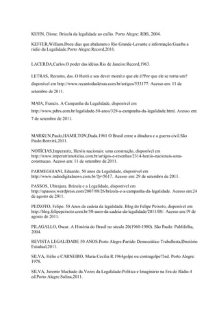 KUHN, Dione. Brizola da legalidade ao exílio. Porto Alegre: RBS, 2004.
KEFFER,William.Doze dias que abalaram o Rio Grande-Levante e informação:Guaíba a
rádio da Legalidade.Porto Alegre:Record,2011.
LACERDA,Carlos.O poder das idéias.Rio de Janeiro:Record,1963.
LETRAS, Recanto, das. O Herói e seu dever moral:o que ele é?Por que ele se torna um?
disponível em http://www.recantodasletras.com.br/artigos/533177: Acesso em: 11 de
setembro de 2011.
MAIA, Francis. A Campanha da Legalidade, disponível em
http://www.pdtrs.com.br/legalidade-50-anos/329-a-campanha-da-legalidade.html. Acesso em:
7 de setembro de 2011.
MARKUN,Paulo,HAMILTON,Duda.1961 O Brasil entre a ditadura e a guerra civil.São
Paulo:Benvirá,2011.
NOTÍCIAS,Imperatriz, Heróis nacionais: uma construção, disponível em
http://www.imperatriznoticias.com.br/artigos-e-resenhas/2314-herois-nacionais-uma-
construcao. Acesso em: 11 de setembro de 2011.
PARMEGGIANI, Eduardo. 50 anos da Legalidade, disponível em
http://www.radiodigitalnews.com.br/?p=5617. Acesso em: 29 de setembro de 2011.
PASSOS, Ubirajara. Brizola e a Legalidade, disponível em
http://upassos.wordpress.com/2007/08/26/brizola-e-a-campanha-da-legalidade. Acesso em:24
de agosto de 2011.
PEIXOTO, Felipe. 50 Anos da cadeia da legalidade. Blog do Felipe Peixoto, disponível em
http://blog.felipepeixoto.com.br/50-anos-da-cadeia-da-legalidade/2011/08/. Acesso em:19 de
agosto de 2011.
PILAGALLO, Oscar. A História do Brasil no século 20(1960-1980). São Paulo: Publifolha,
2004.
REVISTA LEGALIDADE 50 ANOS.Porto Alegre:Partido Democrático Trabalhista,Diretório
Estadual,2011.
SILVA, Hélio e CARNEIRO, Maria Cecília R.1964golpe ou contragolpe?3ed. Porto Alegre:
1978.
SILVA, Juremir Machado da.Vozes da Legalidade:Política e Imaginário na Era do Rádio.4
ed.Porto Alegre:Sulina,2011.
 