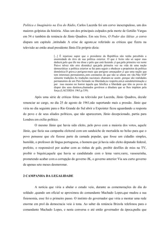 Política e Imaginário na Era do Rádio, Carlos Lacerda foi um corvo inescrupuloso, um dos
maiores golpistas da história. Alias um dos principais culpados pela morte de Getúlio Vargas
em 54 e também da renúncia de Jânio Quadros. Em seu livro, O Poder das Idéias ,o corvo
dispara um capitulo ,intitulado A crise de agosto,se referindo as criticas que fizera na
televisão ao então atual presidente Jânio.Ele próprio dizia:
[...] É injurioso supor que o presidente da República não tenha percebido a
enormidade do êrro de sua política exterior. O que é lícito não só supor mas
deduzir,pelo que êle me disse e pelo que está fazendo ,é que,pela primeira vez neste
País-e talvez não erre dizendo,é que,pela primeira vez na vida de uma nação
democrática- a política exterior se faz para seguir e obedecer a propósitos da política
doméstica.O grave,o perigoso-mais que perigoso ameaçador-,é que uma nação que
tem interesses permanentes,,tem constantes de que não se afasta em vão.Não SAP
sómente tradições.As tradições nacionais chamam-se assim ,porque são realidades
permanentes de um País formado na liberdade,no respeito,sim,à autodeterminação e
por isso mesmo no horror àquela que falsifica a liberdade que têm os povos de
dispor dos seus destinos,chamados govêrnos a ditadura que se lhes impõem pela
força.(LACERDA 1963,p.339).
Após uma série de criticas feitas na televisão por Lacerda, Jânio Quadros, decide
renunciar ao cargo, no dia 25 de agosto de 1961,não suportando mais a pressão. Jânio que
viria no dia seguinte para o Rio Grande do Sul abrir a Expointer ficou aguardando a resposta
do povo e de seus aliados políticos, que não apareceram, Jânio decepcionado, partiu para
Londres em exílio político.
O mesmo Jânio que havia sido eleito, pelo povo com a maioria dos votos, aquele
Jânio, que fazia sua campanha eleitoral com um sanduíche de mortadela no bolso para que o
povo pensasse que ele fizesse parte da camada popular, que fosse um cidadão simples,
humilde, o professor de língua portuguesa, o homem que já havia sido eleito deputado federal,
prefeito, o responsável por acabar com as rinhas de galo, proibir desfiles de miss na TV,
proibir o biquíni,aquele que havia se candidatado com o lema varre,varre, vassourinha,
prometendo acabar com a corrupção do governo JK, o governo anterior Via seu curto governo
de apenas sete meses desmoronar.
2 CAMPANHA DA LEGALIDADE
A notícia que viria a abalar o estado veio, durante as comemorações do dia do
soldado ,quando um oficial se aproximou do comandante Machado Lopes,que mudou a sua
fisionomia, esse foi o primeiro passo. O instinto do governador que viria a montar uma rede
enorme em prol da democracia veio à tona. Ao saber da renúncia Brizola telefonou para o
comandante Machado Lopes, e nesta conversa o até então governador da época,pediu que
 