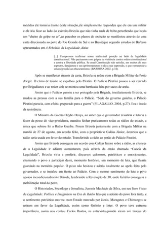 medidas ele tomaria diante deste situação,ele simplesmente respondeu que ele era um militar
e ele iria ficar ao lado do exército.Brizola que não tinha nada de bobo,percebendo que havia
um “cheiro de golpe no ar”,ao perceber os planos do exército se manifestou através de uma
carta direcionada ao povo do Rio Grande do Sul e ao Brasil,que segundo estudos de Barbosa
apresentados em A Rebelião da Legalidade, dizia:
[...] Cumpre-nos reafirmar nossa inalterável posição ao lado da legalidade
constitucional. Não pactuamos com golpes ou violência contra ordem constitucional
e contra a liberdade pública. Se atual Constituição não satisfaz, em muitos de seus
aspectos, desejamos o seu aprimoramento e não a sua supressão, o que representaria
uma regressão ao obscurantismo. (BARBOSA 2002, p.34).
Após se manifestar através da carta, Brizola se reúne com a Brigada Militar de Porto
Alegre. O clima de tensão se espalhou pelo Piratini. O Palácio Piratini passou a ser cercado
por Brigadianos e ao redor dele se montou uma barricada feita por sacos de areia.
Assim que o Palácio passou a ser protegido pela Brigada, imediatamente Brizola, se
mudou as pressas com a sua família para o Palácio. “Sede do governo gaúcho, o Palácio
Piratini parecia, com efeito, preparado para a guerra” (PILAGALLO, 2004, p.27). Era o inicio
da resistência.
O Ministro da Guerra Odylio Denys, ao saber que o governador resistiria e lutaria a
favor da posse do vice-presidente, mandou fechar praticamente todas as rádios do estado, a
única que sobrou foi a Rádio Guaíba. Porem Brizola juntamente com a Brigada Militar na
manhã de 27 de agosto, em acordo feito, com o proprietário Caldas Júnior, decretou que a
rádio seria usada em favor do estado. Transferindo a rádio ao porão do Palácio Piratini.
Assim que Brizola conseguiu um acordo com Caldas Júnior sobre a rádio, as chances
de a Legalidade ir adiante aumentaram, pois através da então chamada “Cadeia da
Legalidade”, Brizola viria a proferir, discursos calorosos, patrióticos e emocionantes,
chamando o povo a participar deste, momento histórico, um momento de luta, que ficaria
guardado na memória popular. O povo não hesitou e aderiu totalmente ao apelo feito pelo
governador, e se instalou em frente ao Palácio. Com o mesmo sentimento de luta o povo
apoiou incondicionalmente Brizola, lembrando a Revolução de 30, onde Getúlio conseguiu a
mobilização total do povo.
O Historiador, Sociólogo e Jornalista, Juremir Machado da Silva, em seu livro Vozes
da Legalidade: Política e Imaginário na Era do Rádio fala que a adesão do povo fora tanto, e
o sentimento patriótico enorme, num Estado marcado por ideais, Maragatos e Chimangos se
uniram em favor da Legalidade, assim como Grêmio e Inter. O povo teve extrema
importância, assim nos contou Carlos Bastos, na entrevista,quando viram um tanque do
 