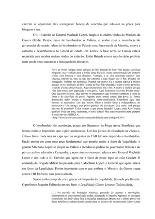 exército se aproximar eles ,carregaram bancos de concreto que estavam na praça para
bloquear a rua.
O III Exército do General Machado Lopez, reagiu e as ordens vindas do Ministro da
Guerra Odylio Denys, eram de bombardear o Palácio, e acabar com a resistência do
governador do estado. Além do bombardeio ao Palácio uma força-tarefa da Marinha, estava a
caminho e desembarcaria no Litoral do estado, em Torres. A base aérea de Canoas estava
recrutada para receber ordens vindas do exército. Então Brizola com o uso do rádio proferiu
mais um de seus marcantes e inesquecíveis discursos.
Povo de Porto Alegre, meus amigos do Rio Grande do Sul! Não desejo sacrificar
ninguém, mas venham para a frente deste Palácio, numa demonstração de protesto
contra essa loucura e esse desatino. Venham, e se eles quiserem cometer essa
chacina, retirem-se, mas eu não me retirarei e aqui ficarei até o fim. Poderei ser
esmagado. Poderei ser destruído. Poderei ser morto. Eu a minha esposa e muitos
amigos civis e militares do Rio Grande do Sul. Não importa. Ficará o nosso protesto,
lavando a honra desta Nação. Aqui resistiremos até o fim. A morte é melhor do que
vida sem honra, sem dignidade e sem glória. Aqui ficaremos até o fim. Podem atirar.
Que decolem os jatos! Que atirem os armamentos que tiverem comprado à custa da
fome e do sacrifício do povo! Joguem essas armas contra este povo. Já fomos
dominados pelos trustes e monopólios norte-americanos. Estaremos aqui para
morrer, se necessário. Um dia. nossos filhos e irmãos farão a independência do
nosso povo! Um abraço, meu povo querido! Se não puder falar mais, será porque
não me foi possível! Todos sabem o que estou fazendo! Adeus, meu Rio Grande
querido! Pode ser este, realmente, o nosso adeus! Mas aqui estaremos para cumprir
o nosso dever.(BRIZOLA,
<http://www.historianet.com.br/conteudo/default.aspx?codigo=630>).
O bombardeio não aconteceu, graças aos Sargentos da Força Aérea Brasileira, que
foram contra e impediram que o pior acontecesse. Um dos jornais de circulação na época o,
Última Hora, noticiava na capa que os sargentos da FAB haviam impedido o bombardeio.
Então entrou em cena uma peça fundamental que pesaria muito a favor da Legalidade, o
general Machado Lopez se dirigiu ao Palácio e atendeu ao pedido do governador Brizola e do
povo e acabou aderindo a Campanha, e nesse mesmo momento não era só o General Machado
Lopez e sim todo o III Exército que agora era a favor da posse legal de João Goulart. O
comando da Brigada Militar foi passado para o Machado Lopez, o General que agora lutava
em favor da Legalidade. Porém incontente com o que soubera o Ministro da Guerra reage
contra o III Exército, mas pouco adianta.
Sendo então cumprida a lei, graças a Campanha da Legalidade, liderada por Brizola.
O professor Joaquim Felizardo em seu livro A Legalidade Último Levante Gaúcho,dizia,
[...] No período de formação histórica, povoado de guerras e revoluções,
sedimentara-se uma mentalidade audaz, alicerçada no orgulho regional, na coragem
e heroísmo dos indivíduos face a situações dramáticas.Brizola foi o último porta-voz
dessa referência cultural.Soube apelar para os valores do inconsciente coletivo,para
 