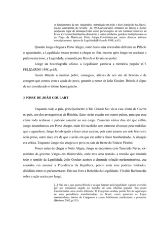 os fundamentos de um imaginário entranhado em todo o Rio Grande do Sul.Não à-
toa,na coreografia do levante de 1961,cavalarianos armados de lanças e facões
ocuparam lugar de destaque.Eram como personagens de um romance histórico de
Érico Veríssimo,Bombachas,chimarrão e outros símbolos gaúchos multiplicavam-se
na Praça da Matriz,em Porto Alegre.Constituíam,por assim dizer,os adornos
nostalgicamente épicos da Legalidade(Felizardo 1988, p.65).
Quando Jango chegou a Porto Alegre, onde havia uma imensidão defronte ao Palácio
o aguardando, a Legalidade estava prestes a chegar ao fim, mesmo após Jango ter aceitado o
parlamentarismo, a Legalidade, comanda por Brizola o levaria ao poder.
Longe da historiografia oficial, a Legalidade ganharia a memória popular (Cf.
FELIZARDO 1988, p.65).
Assim Brizola o menino pobre, conseguiu, através de seu ato de bravura e de
coragem que contou com a ajuda do povo, garantir a posse de João Goulart. Brizola é digno
de ser considerado o último herói gaúcho.
3 POSSE DE JOÃO GOULART
Enquanto todo o país, principalmente o Rio Grande Sul vivia esse clima de Guerra
no país, um dos protagonistas da História, fazia várias escalas em outros países, para que esse
clima todo acabasse e pudesse assumir ao seu cargo. Passaram vários dias até que enfim,
Jango desembarcou em Porto Alegre, onde foi recebido com extremo alvoroço pela multidão
que o aguardava. Jango foi obrigado a fazer estas escalas, pois caso pisasse em solo brasileiro
seria preso, outro risco era de que o avião em que ele voltava fosse bombardeado. A situação
era crítica. Enquanto Jango não chegava o povo na saía da frente do Palácio Piratini.
Pouco antes de chegar a Porto Alegre, Jango se encontrou com Tancredo Neves, ex-
ministro do governo Vargas em Montevidéu, onde teve uma reunião, a reunião que mudaria
todo o sentido da Legalidade. João Goulart aceitou a chamada solução parlamentarista, que
consistia em assumir a Presidência da República, porem com seus poderes limitados,
divididos entre os parlamentares. Em seu livro a Rebelião da Legalidade, Vivaldo Barbosa diz
sobre a ação aceita por Jango:
[...] Não era o que queria Brizola e os que lutaram pela legalidade: o poder exercido
por um presidente ungido no impulso de uma rebelião popular. Seu poder
transformador seria muito diferente. O Congresso acabou pondo fim às esperanças
de uma presidência transformadora no Brasil, como quiseram as forças
conservadoras dentro do Congresso e como habilmente conduziram o processo.
(Barbosa 2002, p.313).
 