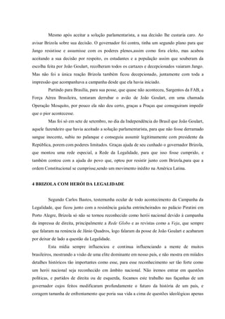 Mesmo após aceitar a solução parlamentarista, a sua decisão lhe custaria caro. Ao
avisar Brizola sobre sua decisão. O governador foi contra, tinha um segundo plano para que
Jango resistisse e assumisse com os poderes plenos,assim como fora eleito, mas acabou
aceitando a sua decisão por respeito, os estudantes e a população assim que souberam da
escolha feita por João Goulart, recolheram todos os cartazes e decepcionados vaiaram Jango.
Mas não foi a única reação Brizola também ficou decepcionado, juntamente com toda a
impressão que acompanhava a campanha desde que ela havia iniciado.
Partindo para Brasília, para sua posse, que quase não aconteceu, Sargentos da FAB, a
Força Aérea Brasileira, tentaram derrubar o avião de João Goulart, em uma chamada
Operação Mosquito, por pouco ela não deu certo, graças a Praças que conseguiram impedir
que o pior acontecesse.
Mas foi só em sete de setembro, no dia da Independência do Brasil que João Goulart,
aquele fazendeiro que havia aceitado a solução parlamentarista, para que não fosse derramado
sangue inocente, subiu no palanque e conseguiu assumir legitimamente com presidente da
República, porem com poderes limitados. Graças ajuda de seu cunhado o governador Brizola,
que montou uma rede especial, a Rede da Legalidade, para que isso fosse cumprido, e
também contou com a ajuda do povo que, optou por resistir junto com Brizola,para que a
ordem Constitucional se cumprisse,sendo um movimento inédito na América Latina.
4 BRIZOLA COM HERÓI DA LEGALIDADE
Segundo Carlos Bastos, testemunha ocular de todo acontecimento da Campanha da
Legalidade, que ficou junto com a resistência gaúcha entrincheirados no palácio Piratini em
Porto Alegre, Brizola só não se tornou reconhecido como herói nacional devido à campanha
da impressa de direita, principalmente a Rede Globo e as revistas como a Veja, que sempre
que falaram na renúncia de Jânio Quadros, logo falaram da posse de João Goulart e acabaram
por deixar de lado a questão da Legalidade.
Esta mídia sempre influenciou e continua influenciando a mente de muitos
brasileiros, mostrando a visão de uma elite dominante em nosso país, e não mostra em miúdos
detalhes históricos tão importantes como esse, para esse reconhecimento ser tão forte como
um herói nacional seja reconhecido em âmbito nacional. Não iremos entrar em questões
políticas, e partidos de direita ou de esquerda, focamos este trabalho nas façanhas de um
governador cujos feitos modificaram profundamente o futuro da história de um país, e
coragem tamanha de enfrentamento que poria sua vida a cima de questões ideológicas apenas
 