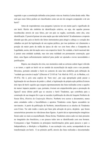 seguindo o que a constituição defendia coisa jamais vista na América Latina desde então. Mas
será que esses feitos podem ser classificados como um ato de coragem comparado a de um
herói?
Antes de respondermos essa pergunta é preciso ter em mente qual o significado de
um herói. Heróis são símbolos de identificação coletiva, ou seja, são aquelas pessoas
reconhecidas através de seus feitos, por um país ou região, ocorrendo, entre eles, uma
identificação. É possível pensar em uma nação que não tenha heróis? Já adiantamos a resposta
dizendo que não, pois os heróis são fortes instrumentos para atingir a cabeça e o coração dos
cidadãos em prol da legitimação de um regime político, por isso podemos ver claramente a
posição da maior parte da mídia da época de não ver com bons olhos a Campanha da
Legalidade, assim, não há nação sem o seu respectivo herói. Na verdade, o herói nacional não
é jamais uma entidade acabada, mas sim uma realidade em permanente construção, quer
dizer, uma figura suficientemente maleável para poder ser ajustada a novas necessidades e
justificações.
Depois, nas situações de crise, nos momentos onde as certezas cedem lugar à dúvida
e ao temor, o apelo ao herói vai ao sentido da reconciliação da nação com o seu passado.
Devemos, portanto entender o herói no contexto de uma luta simbólica pela definição da
“verdade que convém à nação” ((Decreto nº 21103 de 7 de Abril de 1932, cit. in Medina, s.d.:
45-47)). Ele é, pois uma espécie de „bem raro‟, por cuja apropriação pode passar a
legitimação de um discurso de poder e, afinal, a legitimação da própria ação política.Existem
dois tipos de herói: aqueles que surgem espontaneamente das lutas realizadas como e aqueles
de menor impacto popular e que, portanto, tiveram um empurrãozinho para a promoção da
figura.É nesse último perfil que se encaixa o herói Tiradentes, que contribuiu para a
construção de sua imagem foi o que se sucedeu à publicação da obra de Joaquim Norberto de
Souza Silva, História da Conjuração Mineira. Norberto teve acesso a documentos, nunca
antes estudados sobre a Inconfidência e apontou Tiradentes como figura secundária no
movimento. A partir da publicação de Norberto, intensificaram-se as alusões de Tiradentes
com Cristo. Ter sido traído e morto por lutar pela salvação do povo, da/pátria que foram
características presentes na vida dessas duas figuras. A partir daí as representações imagéticas
foram cada vez mais se assemelhando. Dessa forma, Tiradentes estava cada vez mais presente
no imaginário dos brasileiros, e aos poucos todos iam se identificando com esse homem.
Começaram a ligar Tiradentes às principais transformações pelas quais passava o país: a
Independência, a Abolição e a República. A sua aceitação veio, assim, acompanhada de sua
transformação em herói. E no primeiro perfil, através das lutas realizadas e documentadas
 