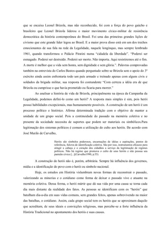 que se encaixa Leonel Brizola, mas não reconhecido, foi com a força do povo gaúcho e
brasileiro que Leonel Brizola liderou o maior movimento cívico-militar de resistência
democrática da história contemporânea do Brasil. Foi uma das primeiras grandes lições de
civismo que este grande líder legou ao Brasil. E a maior prova disso está em um dos trechos
emocionantes de sua fala na rede da Legalidade, naquele longínquo, mas sempre lembrado
1961, quando transformou o Palácio Piratini numa “cidadela da liberdade”. “Poderei ser
esmagado. Poderei ser destruído. Poderei ser morto. Não importa. Aqui resistiremos até o fim.
A morte é melhor que a vida sem honra, sem dignidade e sem glória.”. Palavras comprovadas
também na entrevista do Carlos Bastos quando perguntado sobre se Brizola sem o apoio do 3º
exército ainda assim enfrentaria todo um país armado e treinado apenas com alguns civis e
soldados da brigada militar, sua resposta foi contundente “Com certeza a idéia era de que
Brizola ou cumprisse o que havia prometido ou ficaria para morrer.”
Ao analisar a história de vida de Brizola, principalmente na época da Campanha da
Legalidade, podemos defini-lo como um herói? A resposta mais simples é sim, pois herói
possui habilidades excepcionais, mas humanamente possíveis. A construção de um herói é um
processo político e histórico. Afirma determinada tradição com o objetivo de manter a
unidade de um grupo social. Pois a continuidade do passado na memória coletiva e no
presente da sociedade necessita de suportes que podem ser materiais ou simbólicos.Para
legitimação dos sistemas políticos é comum a utilização do culto aos heróis. De acordo com
José Murilo de Carvalho,
Heróis são símbolos poderosos, encarnações de idéias e aspirações, pontos de
referência, fulcros de identificação coletiva. São por isso, instrumentos eficazes para
atingir a cabeça e o coração dos cidadãos a serviço da legitimação de regimes
políticos. Não há regime que promova o culto de seus heróis e não possua seu
panteão cívico [...](Carvalho1990, p.55)
A construção do herói não é, porém, arbitrária. Sempre há influência dos governos,
mídia e a identificação do povo com o herói ou símbolo nacional.
Hoje, os estudos em História vislumbram novas formas de reconstruir o passado,
valorizando as minorias e o cotidiano como forma de deixar o passado vivo e atuante na
memória coletiva. Dessa forma, o herói mártir que dá sua vida por uma causa se torna cada
dia mais distante da realidade dos fatos. As pessoas se identificam com os “heróis” que
batalham dia-a-dia em suas vidas comuns, sem grandes feitos, apenas sobrevivendo na maior
das batalhas, o cotidiano. Assim, cada grupo social tem os heróis que se aproximam daquilo
que acreditam, de seus ideais e convicções religiosas, mas percebe-se a forte influência da
História Tradicional no apontamento dos heróis e suas causas.
 