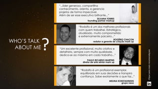 WHO’S TALK
ABOUT ME
SILVANA TORRES
founding partner markup
“...líder generoso, compartilha
conhecimento, orienta, e gerencia
projetos de forma impecável.
Além de ser esse executivo brilhante...”
ROGÉRIO CHACON
redator e gerente de criação mark up
“Rodolfo é um dos melhores profissionais
com quem trabalhei. Estratégico,
atualizado, muito comprometido
e extremamente parceiro...”
PAULO RICARDO MARTINS
diretor de arte sênior mark up
“Um excelente profissional, muito criativo e
detalhista, sempre com muita qualidade,
dedica-se ao máximo em cada trabalho...”
MELINA KONSTADINIDIS
grupo nexo
“Rodolfo é um profissional exemplar,
equilibrado em suas decisões e transpira
confiança. Sabe exatamente o que faz...”
Cliqueparamaisrecomendaçoes
 
