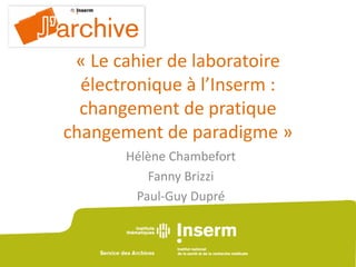 « Le cahier de laboratoire
électronique à l’Inserm :
changement de pratique
changement de paradigme »
Hélène Chambefort
Fanny Brizzi
Paul-Guy Dupré
 