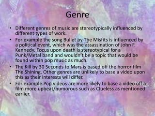 Genre 
• Different genres of music are stereotypically influenced by 
different types of work. 
• For example the song Bullet by The Misfits is influenced by 
a political event, which was the assassination of John F. 
Kennedy. Focus upon death is stereotypical for a 
Punk/Metal band and wouldn’t be a topic that would be 
found within pop music as much. 
• The Kill by 30 Seconds to Mars is based off the horror film 
The Shining. Other genres are unlikely to base a video upon 
this as their interests will differ. 
• For example Pop videos are more likely to base a video off a 
film more upbeat/humorous such as Clueless as mentioned 
earlier. 
 