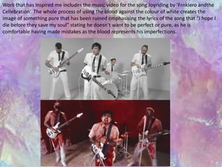 Work that has inspired me includes the music video for the song Joyriding by ‘FrnkIero andthe 
Cellebration’. The whole process of using the blood against the colour of white creates the 
image of something pure that has been ruined emphasising the lyrics of the song that “I hope I 
die before they save my soul” stating he doesn’t want to be perfect or pure, as he is 
comfortable having made mistakes as the blood represents his imperfections. 
 